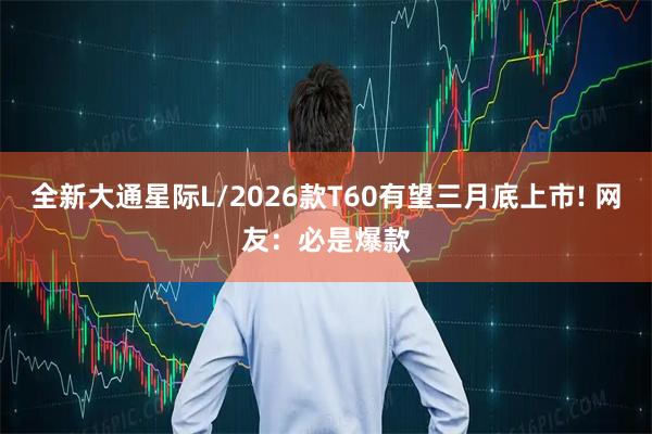 全新大通星际L/2026款T60有望三月底上市! 网友：必是爆款