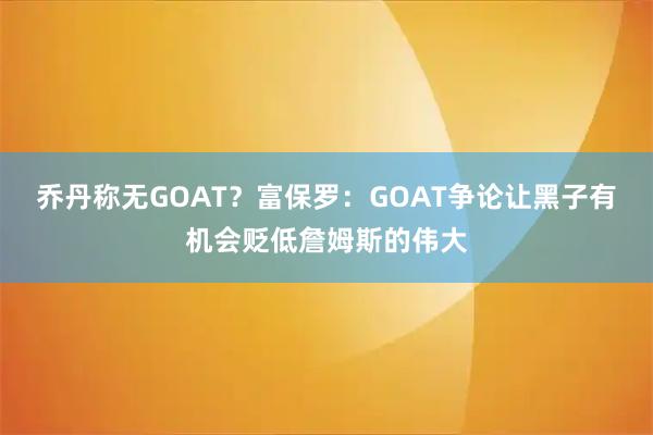 乔丹称无GOAT？富保罗：GOAT争论让黑子有机会贬低詹姆斯的伟大
