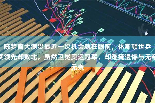 陈梦离大满贯最近一次机会就在眼前,休斯顿世乒赛领先却败北,虽然卫冕奥运冠军,却难掩遗憾与无奈