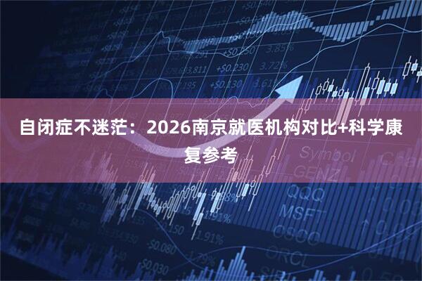 自闭症不迷茫：2026南京就医机构对比+科学康复参考