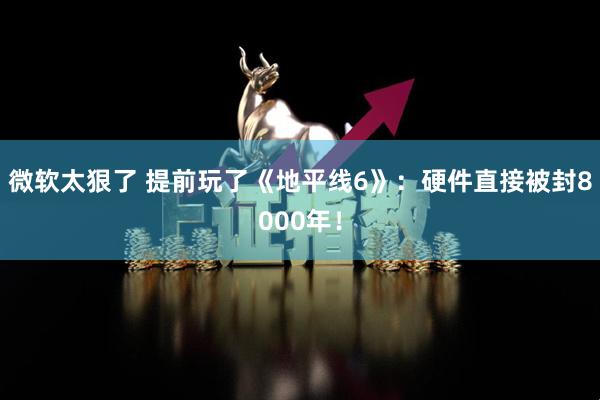 微软太狠了 提前玩了《地平线6》：硬件直接被封8000年！