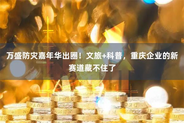 万盛防灾嘉年华出圈！文旅+科普，重庆企业的新赛道藏不住了