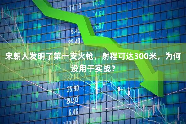 宋朝人发明了第一支火枪,射程可达300米,为何没用于实战?