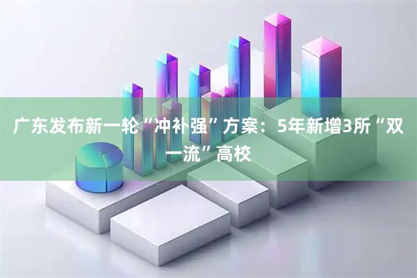 广东发布新一轮“冲补强”方案:5年新增3所“双一流”高校