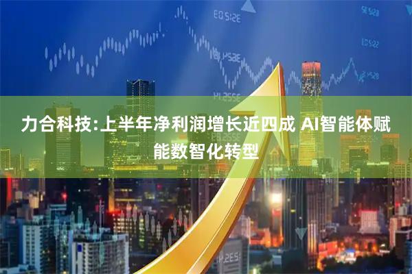 力合科技:上半年净利润增长近四成 AI智能体赋能数智化转型