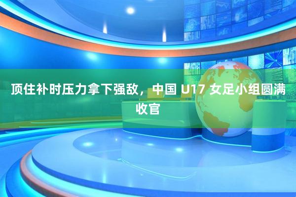 顶住补时压力拿下强敌，中国 U17 女足小组圆满收官