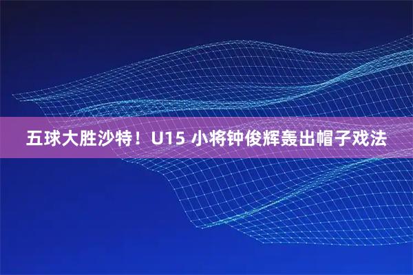 五球大胜沙特！U15 小将钟俊辉轰出帽子戏法
