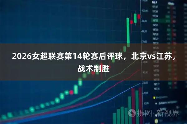 2026女超联赛第14轮赛后评球,北京vs江苏,战术制胜